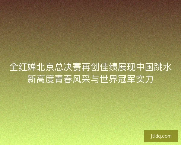 全红婵北京总决赛再创佳绩展现中国跳水新高度青春风采与世界冠军实力