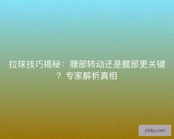 拉球技巧揭秘：腰部转动还是髋部更关键？专家解析真相